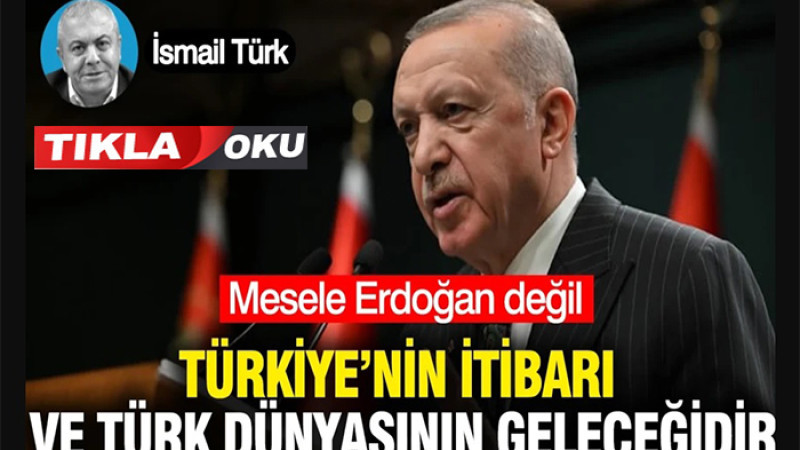 Mesele Erdoğan Değil Türkiye’nin İtibarı veTürk Dünyasının Geleceğidir